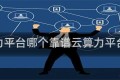 云算力平台哪个靠谱云算力平台排行